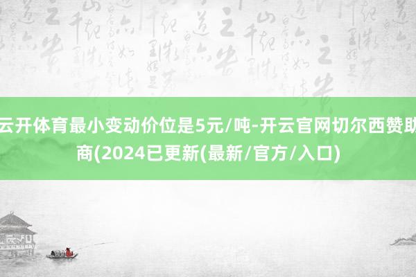 云开体育最小变动价位是5元/吨-开云官网切尔西赞助商(2024已更新(最新/官方/入口)