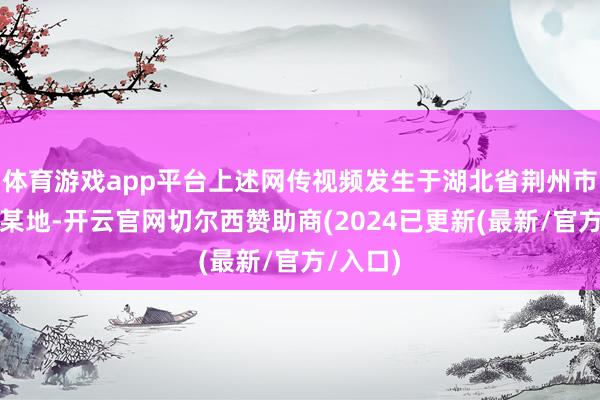 体育游戏app平台上述网传视频发生于湖北省荆州市经开区某地-开云官网切尔西赞助商(2024已更新(最新/官方/入口)