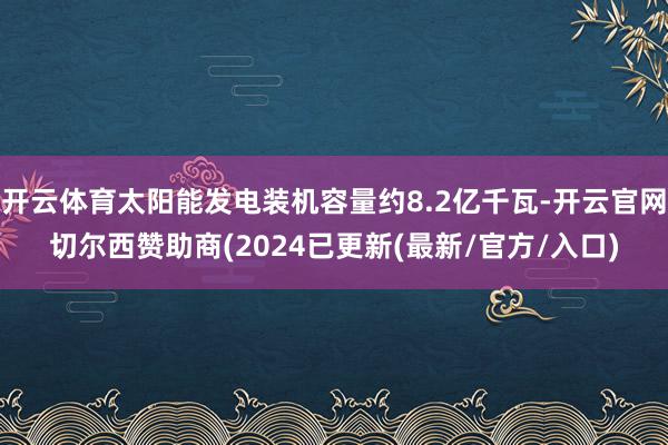 开云体育太阳能发电装机容量约8.2亿千瓦-开云官网切尔西赞助商(2024已更新(最新/官方/入口)