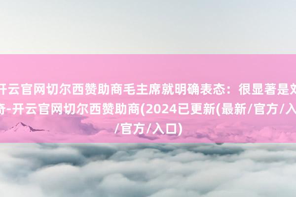 开云官网切尔西赞助商毛主席就明确表态：很显著是刘少奇-开云官网切尔西赞助商(2024已更新(最新/官方/入口)