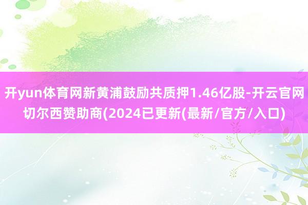 开yun体育网新黄浦鼓励共质押1.46亿股-开云官网切尔西赞助商(2024已更新(最新/官方/入口)