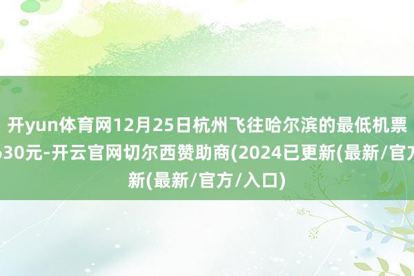 开yun体育网12月25日杭州飞往哈尔滨的最低机票价钱为630元-开云官网切尔西赞助商(2024已更新(最新/官方/入口)