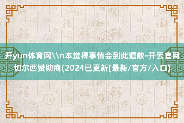 开yun体育网\n本觉得事情会到此遣散-开云官网切尔西赞助商(2024已更新(最新/官方/入口)