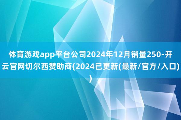 体育游戏app平台公司2024年12月销量250-开云官网切尔西赞助商(2024已更新(最新/官方/入口)
