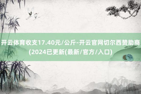开云体育收支17.40元/公斤-开云官网切尔西赞助商(2024已更新(最新/官方/入口)