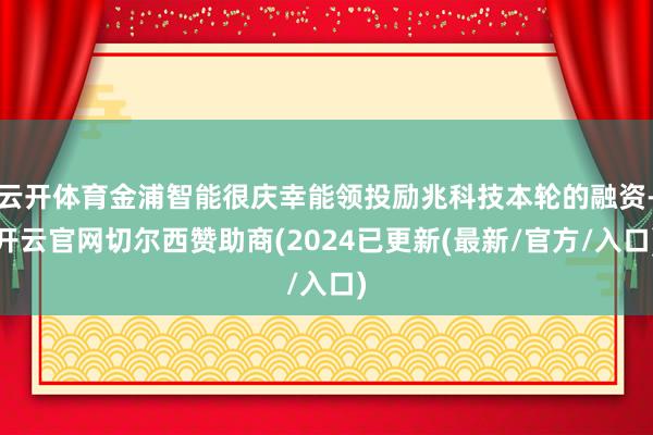 云开体育金浦智能很庆幸能领投励兆科技本轮的融资-开云官网切尔西赞助商(2024已更新(最新/官方/入口)