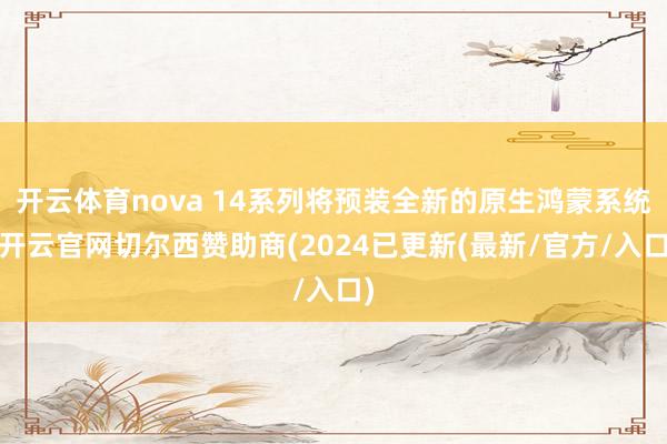 开云体育nova 14系列将预装全新的原生鸿蒙系统-开云官网切尔西赞助商(2024已更新(最新/官方/入口)