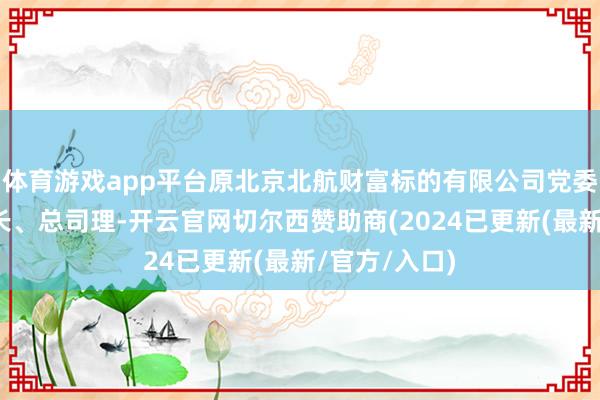 体育游戏app平台原北京北航财富标的有限公司党委秘书、董事长、总司理-开云官网切尔西赞助商(2024已更新(最新/官方/入口)
