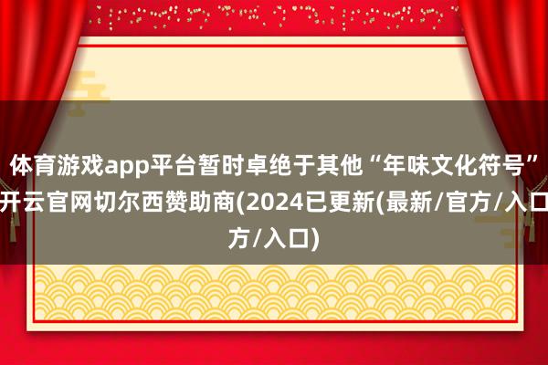 体育游戏app平台暂时卓绝于其他“年味文化符号”-开云官网切尔西赞助商(2024已更新(最新/官方/入口)