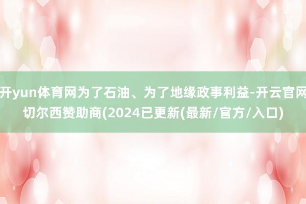 开yun体育网为了石油、为了地缘政事利益-开云官网切尔西赞助商(2024已更新(最新/官方/入口)